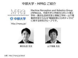 http://mprg.jp/
Machine Perception and Robotics Group
(MPRG)は，中部大学工学部のロボット理工
学科・藤吉弘亘研究室と情報工学科・山下隆
義研究室からなる”機械知覚とロボティクス”
に関する研究グループです。
山下隆義 先生藤吉弘亘 先生
中部大学・MPRG ご紹介
出展：http://mprg.jp/about
 