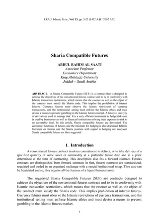 J.KAU: Islamic Econ., Vol. 15, pp. 3-25 (1422 A.H / 2002 A.D)




                            Sharia Compatible Futures
                                   ABDUL RAHIM AL-SAATI
                                       Associate Professor
                                     Economics Department
                                    King Abdulaziz University
                                     Jeddah – Saudi Arabia


           ABSTRACT. A Sharia Compatible Future (SCF) is a contract that is designed to
           achieve the objectives of the conventional futures contract and to be in conformity with
           Islamic transaction restrictions, which means that the essence as well as the object of
           the contract must satisfy the Sharia code. This implies the prohibition of interest
           futures. Currency futures must observe the Islamic restrictions of currency
           transactions, and the institutional setting must enforce the Islamic ethics and must
           devise a means to prevent gambling in the Islamic futures market. A future is one type
           of derivatives used to manage risk. It is a very efficient instrument to hedge risks and
           is used by businesses as well as financial institutions to bring their exposure to risk to
           an acceptable level. In this article, Sharia compatible futures are developed. The
           economic functions of futures and the rationale for hedging is also discussed. Islamic
           literature on futures and the Sharia position with regard to hedging are analysed.
           Sharia compatible futures are then suggested.



                                          1. Introduction
        A conventional futures contract involves commitment to deliver, or to take delivery of a
specified quantity of some asset or commodity at a particular future date and at a price
determined at the time of contracting. This description also fits a forward contract. Futures
contracts are distinguished from forward contracts in that, futures contracts are standardized,
regulated and traded in an organized exchange with a special institutional setup. They also can
be liquidated and so, they acquire all the features of a liquid financial asset.

        The suggested Sharia Compatible Futures (SCF) are contracts designed to
achieve the objectives of the conventional futures contract and to be in conformity with
Islamic transaction restrictions, which means that the essence as well as the object of
the contract must satisfy the Sharia code. This implies prohibition of interest futures.
Currency futures must observe the Islamic restrictions of currency transactions, and the
institutional setting must enforce Islamic ethics and must devise a means to prevent
gambling in the Islamic futures market.

                                                       3
 