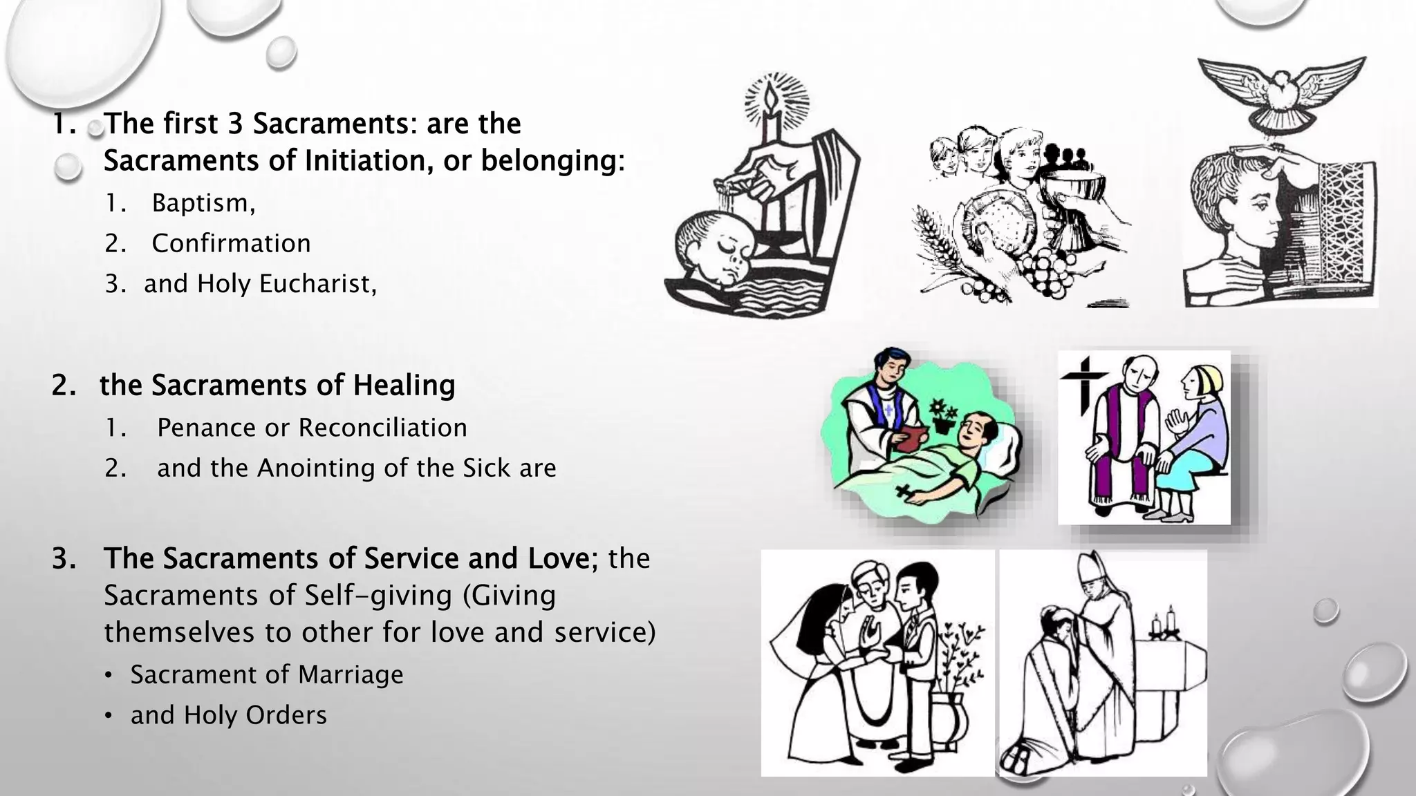 1. The first 3 Sacraments: are the
Sacraments of Initiation, or belonging:
1. Baptism,
2. Confirmation
3. and Holy Eucharist,
2. the Sacraments of Healing
1. Penance or Reconciliation
2. and the Anointing of the Sick are
3. The Sacraments of Service and Love; the
Sacraments of Self-giving (Giving
themselves to other for love and service)
• Sacrament of Marriage
• and Holy Orders
 