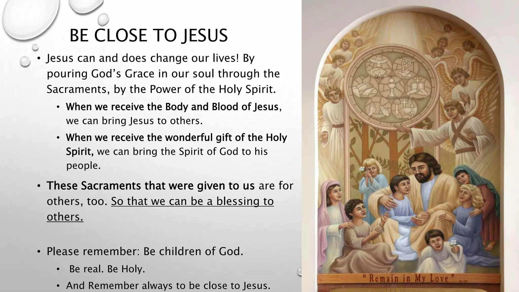 BE CLOSE TO JESUS
• Jesus can and does change our lives! By
pouring God’s Grace in our soul through the
Sacraments, by the Power of the Holy Spirit.
• When we receive the Body and Blood of Jesus,
we can bring Jesus to others.
• When we receive the wonderful gift of the Holy
Spirit, we can bring the Spirit of God to his
people.
• These Sacraments that were given to us are for
others, too. So that we can be a blessing to
others.
• Please remember: Be children of God.
• Be real. Be Holy.
• And Remember always to be close to Jesus.
 