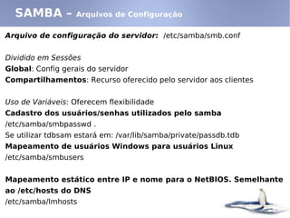 SAMBA –          Arquivos de Configuração

Arquivo de configuração do servidor: /etc/samba/smb.conf


Dividido em Sessões
Global: Config gerais do servidor
Compartilhamentos: Recurso oferecido pelo servidor aos clientes


Uso de Variáveis: Oferecem flexibilidade
Cadastro dos usuários/senhas utilizados pelo samba
/etc/samba/smbpasswd .
Se utilizar tdbsam estará em: /var/lib/samba/private/passdb.tdb
Mapeamento de usuários Windows para usuários Linux
/etc/samba/smbusers


Mapeamento estático entre IP e nome para o NetBIOS. Semelhante
ao /etc/hosts do DNS
/etc/samba/lmhosts
 