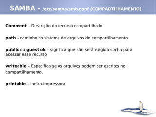 SAMBA –         /etc/samba/smb.conf (COMPARTILHAMENTO)



Comment – Descrição do recurso compartilhado


path – caminho no sistema de arquivos do compartilhamento


public ou guest ok – significa que não será exigida senha para
acessar esse recurso


writeable – Especifica se os arquivos podem ser escritos no
compartilhamento.


printable – indica impressora
 