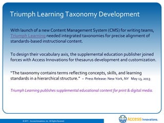 © 2010. Access Innovations, Inc. All Rights Reserved.
Triumph Learning Taxonomy Development
With launch of a new Content Management System (CMS) for writing teams,
Triumph Learning needed integrated taxonomies for precise alignment of
standards-based instructional content.
To design their vocabulary axis, the supplemental education publisher joined
forces with Access Innovations for thesaurus development and customization.
“The taxonomy contains terms reflecting concepts, skills, and learning
standards in a hierarchical structure.” – Press Release: New York, NY May 13, 2013
Triumph Learning publishes supplemental educational content for print & digital media.
 