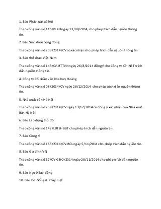 1. Báo Pháp luật xã hội
Theo công văn số 116/PLXH ngày 13/08/2014, cho phép trích dẫn nguồn thông
tin.
2. Báo Sức khỏecộng đồng
Theo công văn số 253/2014/CV có xác nhận cho phép trích dẫn nguồn thông tin
3. Báo thể thao Việt Nam
Theo công văn số 143/CV-BTTVNngày 26/8/2014 đồng ý cho Công ty CP iNET trích
dẫn nguồn thông tin.
4. Công ty Cổ phần văn hóa huy Hoàng
Theo công văn số 08/2014/CV ngày 26/12/2014 cho phép trích dẫn nguồn thông
tin.
5. Nhà xuất bản Hà Nội
Theo công văn số 259/2014/CV ngày 13/12/2014 có đồng ý xác nhận của Nhà xuất
Bản Hà Nội
6. Báo Lao động thủ đô
Theo công văn số 142/LĐTĐ- BBTcho phép trích dẫn nguồn tin.
7. Báo Công lý
Theo công văn số 165/2014/CV-BCL ngày 5/11/2014 cho phép trích dẫn nguồn tin.
8. Báo Gia đình VN
Theo công văn số 37/CV-GĐO/2014 ngày 20/11/2014 cho phép trích dẫn nguồn
tin.
9. Báo Người lao động
10. Báo Đời Sống & Pháp luật
 