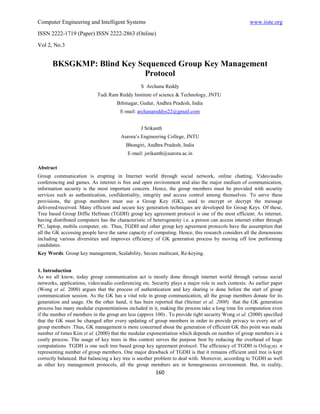 Computer Engineering and Intelligent Systems                                                         www.iiste.org
ISSN 2222-1719 (Paper) ISSN 2222-2863 (Online)

Vol 2, No.3


       BKSGKMP: Blind Key Sequenced Group Key Management
                            Protocol
                                                 S Archana Reddy
                            Tudi Ram Reddy Institute of science & Technology, JNTU
                                     Bibinagar, Gudur, Andhra Pradesh, India
                                       E-mail: archanareddys22@gmail.com


                                                 J Srikanth
                                       Aurora’s Engineering College, JNTU
                                          Bhongiri, Andhra Pradesh, India
                                          E-mail: jsrikanth@aurora.ac.in

Abstract
Group communication is erupting in Internet world through social network, online chatting, Video/audio
conferencing and games. As internet is free and open environment and also the major medium of communication,
information security is the most important concern. Hence, the group members must be provided with security
services such as authentication, confidentiality, integrity and access control among themselves. To serve these
provisions, the group members must use a Group Key (GK), used to encrypt or decrypt the message
delivered/received. Many efficient and secure key generation techniques are developed for Group Keys. Of these,
Tree based Group Diffie Hellman (TGDH) group key agreement protocol is one of the most efficient. As internet,
having distributed computers has the characteristic of heterogeneity i.e. a person can access internet either through
PC, laptop, mobile computer, etc. Thus, TGDH and other group key agreement protocols have the assumption that
all the GK accessing people have the same capacity of computing. Hence, this research considers all the dimensions
including various diversities and improves efficiency of GK generation process by moving off low performing
candidates.
Key Words: Group key management, Scalability, Secure multicast, Re-keying.


1. Introduction
As we all know, today group communication act is mostly done through internet world through various social
networks, applications, video/audio conferencing etc. Security plays a major role in such contexts. As earlier paper
(Wong et al. 2000) argues that the process of authentication and key sharing is done before the start of group
communication session. As the GK has a vital role in group communication, all the group members donate for its
generation and usage. On the other hand, it has been reported that (Steiner et al. 2000) that the GK generation
process has many modular exponentiations included in it, making the process take a long time for computation even
if the number of members in the group are less (approx 100) . To provide tight security Wong et al. (2000) specified
that the GK must be changed after every updating of group members in order to provide privacy to every set of
group members .Thus, GK management is more concerned about the generation of efficient GK this point was made
number of times Kim et al. (2000) that the modular exponentiation which depends on number of group members is a
costly process. The usage of key trees in this context serves the purpose best by reducing the overhead of huge
computations. TGDH is one such tree based group key agreement protocol. The efficiency of TGDH is O(log2n), n
representing number of group members. One major drawback of TGDH is that it remains efficient until tree is kept
correctly balanced. But balancing a key tree is another problem to deal with. Moreover, according to TGDH as well
as other key management protocols, all the group members are in homogeneous environment. But, in reality,
                                                        160
 