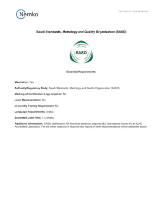 Saudi Standards, Metrology and Quality Organization (SASO)
Essential Requirements:
Mandatory: Yes
Authority/Regulatory Body: Saudi Standards, Metrology and Quality Organization (SASO)
Marking of Certification Logo required: No
Local Representative: No
In-country Testing Requirement: No
Language Requirements: Arabic
Estimated Lead Time: 1-2 weeks
Additional information: SASO certification, for electrical products, requires IEC test reports issued by an ILAC
Accredited Laboratory. For the other products is required test report or other documentations which attest the safety.
 