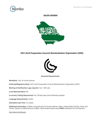 SAUDI ARABIA
GCC (Gulf Cooperation Council) Standardization Organization (GSO)
Essential Requirements:
Mandatory: Yes, for some products
Authority/Regulatory Body: GCC (Gulf Cooperation Council) Standardization Organization (GSO)
Marking of Certification Logo required: Yes + QR code
Local Representative: No
In-country Testing Requirement: No, CB test report and certificate accepted.
Language Requirements: Arabic
Estimated Lead Time: 2-4 weeks
Additional information: G-Mark is required also for Kuwait, Bahrain, Qatar, United Arabic Emirate, Oman and
Yemen. Nemko is notified body for G-Mark. Saudi Arabia requires also SASO certification for the shipment;
here below the features:
 