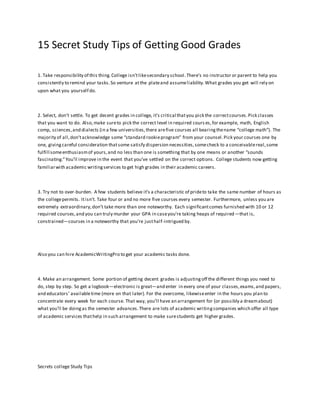 15 Secret Study Tips of Getting Good Grades
1. Take responsibility of this thing.College isn’tlikesecondary school.There’s no instructor or parent to help you
consistently to remind your tasks.So venture atthe plateand assumeliability.What grades you get will rely on
upon what you yourself do.
2. Select, don’t settle. To get decent grades in college, it’s critical thatyou pick the correctcourses.Pick classes
that you want to do. Also,make sureto pick the correct level in required cours es,for example, math, English
comp, sciences,and dialects (in a few universities,there arefive courses all bearingthename “college math”). The
majority of all,don’tacknowledge some “standard rookieprogram” from your counsel.Pick your courses one by
one, givingcareful consideration thatsome satisfy dispersion necessities,somecheck to a conceivablereal,some
fulfill someenthusiasmof yours,and no less than one is something that by one means or another “sounds
fascinating.”You’ll improve in the event that you’ve settled on the correct options. College students now getting
familiarwith academic writingservices to get high grades in their academic careers.
3. Try not to over-burden. A few students believe it’s a characteristic of prideto take the same number of hours as
the collegepermits. Itisn’t. Take four or and no more five courses every semester. Furthermore, unless you are
extremely extraordinary,don’t take more than one noteworthy. Each significantcomes furnished with 10 or 12
required courses,and you can truly murder your GPA in caseyou’re taking heaps of required—that is,
constrained—courses in a noteworthy that you’re justhalf-intrigued by.
Also you can hire AcademicWritingPro to get your academic tasks done.
4. Make an arrangement. Some portion of getting decent grades is adjustingoff the different things you need to
do, step by step. So get a logbook—electronic is great—and enter in every one of your classes,exams,and papers,
and educators’ availabletime (more on that later). For the overcome, likewiseenter in the hours you plan to
concentrate every week for each course. That way, you’ll have an arrangement for (or possibly a dreamabout)
what you’ll be doingas the semester advances.There are lots of academic writingcompanies which offer all type
of academic services thathelp in such arrangement to make surestudents get higher grades.
Secrets college Study Tips
 