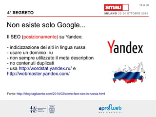4° SEGRETO 
Non esiste solo Google... 
18 di 36 
Il SEO (posizionamento) su Yandex: 
- indicizzazione dei siti in lingua russa 
- usare un dominio .ru 
- non sempre utilizzato il meta description 
- no contenuti duplicati 
- usa http://wordstat.yandex.ru/ e 
http://webmaster.yandex.com/ 
Fonte: http://blog.tagliaerbe.com/2014/02/come-fare-seo-in-russia.html 
 