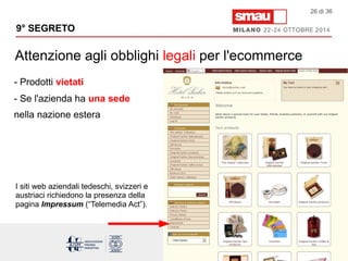 9° SEGRETO 
Attenzione agli obblighi legali per l'ecommerce 
26 di 36 
- Prodotti vietati 
- Se l'azienda ha una sede 
nella nazione estera 
I siti web aziendali tedeschi, svizzeri e 
austriaci richiedono la presenza della 
pagina Impressum (“Telemedia Act”). 
 