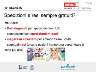 10° SEGRETO 
Spedizioni e resi sempre gratuiti? 
27 di 36 
Valutare: 
- Dazi doganali per spedizioni fuori UE 
- convenzioni con spedizionieri locali 
- magazzini all'estero per ammortizzare i costi 
- eventuali resi (alcune nazioni hanno una percentuale di 
reso più alta) 
 