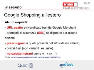 11° SEGRETO 
Google Shopping all'estero 
29 di 36 
Alcuni requisiti: 
- URL esatto e rivendicato tramite Google Merchant 
- protocolli di sicurezza (SSL) obbligatorie per alcune 
nazioni 
- prezzi uguali a quelli presenti nel sito (stessa valuta); 
- prezzi fissi (non variabili, es. aste) 
- no caratteri strani come ⇒ »»» :-) 
Fonte: https://support.google.com/merchants/answer/188484?hl=it 
 
