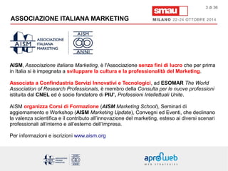 ASSOCIAZIONE ITALIANA MARKETING 
3 di 36 
AISM, Associazione Italiana Marketing, è l'Associazione senza fini di lucro che per prima 
in Italia si è impegnata a sviluppare la cultura e la professionalità del Marketing. 
Associata a Confindustria Servizi Innovativi e Tecnologici, ad ESOMAR The World 
Association of Research Professionals, è membro della Consulta per le nuove professioni 
istituita dal CNEL ed è socio fondatore di PIU’, Professioni Intellettuali Unite. 
AISM organizza Corsi di Formazione (AISM Marketing School), Seminari di 
aggiornamento e Workshop (AISM Marketing Update), Convegni ed Eventi, che declinano 
la valenza scientifica e il contributo all’innovazione del marketing, esteso ai diversi scenari 
professionali all’interno e all’esterno dell’Impresa. 
Per informazioni e iscrizioni www.aism.org 
 