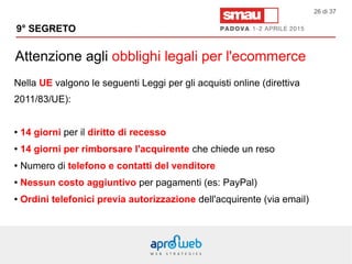 Attenzione agli obblighi legali per l'ecommerce
9° SEGRETO
26 di 37
Nella UE valgono le seguenti Leggi per gli acquisti online (direttiva
2011/83/UE):
● 14 giorni per il diritto di recesso
● 14 giorni per rimborsare l'acquirente che chiede un reso
● Numero di telefono e contatti del venditore
● Nessun costo aggiuntivo per pagamenti (es: PayPal)
● Ordini telefonici previa autorizzazione dell'acquirente (via email)
 