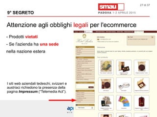 Attenzione agli obblighi legali per l'ecommerce
9° SEGRETO
27 di 37
- Prodotti vietati
- Se l'azienda ha una sede
nella nazione estera
I siti web aziendali tedeschi, svizzeri e
austriaci richiedono la presenza della
pagina Impressum (“Telemedia Act”).
 