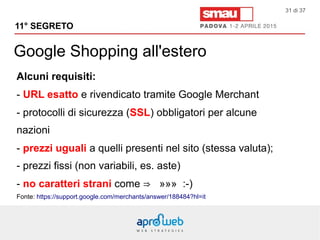 Google Shopping all'estero
11° SEGRETO
31 di 37
Alcuni requisiti:
- URL esatto e rivendicato tramite Google Merchant
- protocolli di sicurezza (SSL) obbligatori per alcune
nazioni
- prezzi uguali a quelli presenti nel sito (stessa valuta);
- prezzi fissi (non variabili, es. aste)
- no caratteri strani come ⇒ »»» :-)
Fonte: https://support.google.com/merchants/answer/188484?hl=it
 