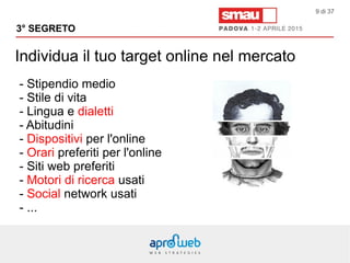 Individua il tuo target online nel mercato
3° SEGRETO
9 di 37
- Stipendio medio
- Stile di vita
- Lingua e dialetti
- Abitudini
- Dispositivi per l'online
- Orari preferiti per l'online
- Siti web preferiti
- Motori di ricerca usati
- Social network usati
- ...
 