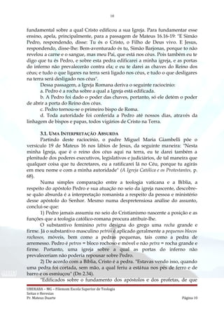 10
fundamental sobre a qual Cristo edificou a sua Igreja. Para fundamentar esse
ensino, apela, principalmente, para a passagem de Mateus 16.16-19: "E Simão
Pedro, respondendo, disse: Tu és o Cristo, o Filho de Deus vivo. E Jesus,
respondendo, disse-lhe: Bem-aventurado és tu, Simão Barjonas, porque to não
revelou a carne e o sangue, mas meu Pai, que está nos céus. Pois também eu te
digo que tu és Pedro, e sobre esta pedra edificarei a minha igreja, e as portas
do inferno não prevalecerão contra ela; e eu te darei as chaves do Reino dos
céus; e tudo o que ligares na terra será ligado nos céus, e tudo o que desligares
na terra será desligado nos céus".
Dessa passagem, a Igreja Romana deriva o seguinte raciocínio:
a. Pedro é a rocha sobre a qual a Igreja está edificada.
b. A Pedro foi dado o poder das chaves, portanto, só ele detém o poder
de abrir a porta do Reino dos céus.
c. Pedro tornou-se o primeiro bispo de Roma.
d. Toda autoridade foi conferida a Pedro até nossos dias, através da
linhagem de bispos e papas, todos vigários de Cristo na Terra.
3.1. UMA INTERPRETAÇÃO ABSURDA
Partindo deste raciocínio, o padre Miguel Maria Giambelli põe o
versículo 19 de Mateus 16 nos lábios de Jesus, da seguinte maneira: "Nesta
minha Igreja, que é o reino dos céus aqui na terra, eu te darei também a
plenitude dos poderes executivos, legislativos e judiciários, de tal maneira que
qualquer coisa que tu decretares, eu a ratificarei lá no Céu, porque tu agirás
em meu nome e com a minha autoridade" (A Igreja Católica e os Protestantes, p.
68).
Numa simples comparação entre a teologia vaticana e a Bíblia, a
respeito do apóstolo Pedro e sua atuação no seio da igreja nascente, descobre-
se quão absurda é a interpretação romanista a respeito da pessoa e ministério
desse apóstolo do Senhor. Mesmo numa despretensiosa análise do assunto,
conclui-se que:
1) Pedro jamais assumiu no seio do Cristianismo nascente a posição e as
funções que a teologia católico-romana procura atribuir-lhe.
O substantivo feminino petra designa do grego uma rocha grande e
firme. Já o substantivo masculino petros é aplicado geralmente a pequenos blocos
rochosos, móveis, bem como a pedras pequenas, tais como a pedra de
arremesso. Pedro é petros = bloco rochoso e móvel e não petra = rocha grande e
firme. Portanto, uma igreja sobre a qual as portas do inferno não
prevaleceriam não poderia repousar sobre Pedro.
2) De acordo com a Bíblia, Cristo é a pedra. "Estavas vendo isso, quando
uma pedra foi cortada, sem mão, a qual feriu a estátua nos pés de ferro e de
barro e os esmiuçou" (Dn 2.34).
"Edificados sobre o fundamento dos apóstolos e dos profetas, de que
UBERABA – MG – Filemom Escola Superior de Teologia
Seitas e Heresias
Pr. Mateus Duarte Página 10
 