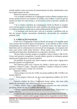 100
achado melhor evitar essa forma de demonstração de afeto, substituindo-a por
um simples aperto de mão.
Diante do exposto, conclui-se que:
• Se os irmãos membros da Congregação Cristã no Brasil saúdam com o
ósculo apenas homem com homem ou mulher com mulher, é sinal de que há
malícia em fazer de outra forma, e, se há malícia, torna-se pecado a prática do
ósculo.
• Se os irmãos membros da Congregação Cristã no Brasil se saúdam
com o ósculo apenas no decorrer do culto, também está errado, já que na Bíblia
os cristãos primitivos saudavam-se assim publicamente (At 20.37).
• A saudação com ósculo não é má em si mesma; o problema está no
fato de assumir feições meramente ritualísticas, divorciadas da verdadeira
piedade cristã.
V. A PREGAÇÃO NAS RUAS
O fato de a Congregação Cristã no Brasil não pregar o Evangelho pelas
ruas e praças não encontra apoio nas Escrituras. A sua omissão se deve à falsa
interpretação que fazem de Mateus 6.5: "E, quando orares, não sejas como os
hipócritas; pois se comprazem em orar em pé nas sinagogas, e às esquinas das
ruas, para serem vistos pelos homens". Desse modo, com medo de serem
considerados hipócritas, desobedecem ao imperativo de Jesus:
"Ide por todo o mundo, pregai o evangelho a toda a criatura" (Mc 16.15).
Como será possível evangelizar o mundo inteiro quando se alcançam apenas
aqueles que freqüentam os nossos templos?
Na parábola da grande ceia, Jesus ensinou o modo como a Igreja deve
proceder quanto à evangelização:
"Saí depressa pelas ruas e bairros da cidade, e trazei aqui os pobres, e
aleijados, e mancos e cegos... Saí pelos caminhos e vaiados, e forçai-os a entrar,
para que a minha casa se encha" (Lc 14.21,23).
Segundo a Bíblia,
• Jesus pregou nas ruas (Lc 13.26), nas praças públicas (Mc 1.15,20) e nos
montes (Mt 8.1).
• Paulo pregou à beira de um rio e num logradouro público (At 16.13;
17.17).
Famosos cristãos do Novo Testamento foram salvos, não num culto
dentro de um templo, mas onde estavam, nos seus afazeres.
• Pedro, André, Tiago e João, foram salvos durante um culto realizado
por Jesus, à beira do mar da Galiléia (Mt 4.18-22).
• Mateus estava na coletoria quando ouviu Jesus dizer: "Segue-me!", e o
seguiu (Mt 9.9).
• Lídia foi salva à beira de um rio, enquanto ouvia Paulo (At 16.13-15).
• Dionísio e muitos outros gregos foram salvos enquanto ouviam Paulo
UBERABA – MG – Filemom Escola Superior de Teologia
Seitas e Heresias
Pr. Mateus Duarte Página 100
 