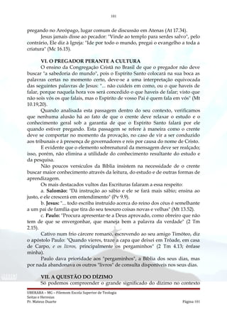 101
pregando no Areópago, lugar comum de discussão em Atenas (At 17.34).
Jesus jamais disse ao pecador: "Vinde ao templo para serdes salvo", pelo
contrário, Ele diz à Igreja: "Ide por todo o mundo, pregai o evangelho a toda a
criatura" (Mc 16.15).
VI. O PREGADOR PERANTE A CULTURA
O ensino da Congregação Cristã no Brasil de que o pregador não deve
buscar "a sabedoria do mundo", pois o Espírito Santo colocará na sua boca as
palavras certas no momento certo, deve-se a uma interpretação equivocada
das seguintes palavras de Jesus: "... não cuideis em como, ou o que haveis de
falar, porque naquela hora vos será concedido o que haveis de falar; visto que
não sois vós os que falais, mas o Espírito de vosso Pai é quem fala em vós" (Mt
10.19,20).
Quando analisada esta passagem dentro do seu contexto, verificamos
que nenhuma alusão há ao fato de que o crente deve relaxar o estudo e o
conhecimento geral sob a garantia de que o Espírito Santo falará por ele
quando estiver pregando. Esta passagem se refere à maneira como o crente
deve se comportar no momento da provação, no caso de vir a ser conduzido
aos tribunais e à presença de governadores e reis por causa do nome de Cristo.
E evidente que o elemento sobrenatural da mensagem deve ser realçado;
isso, porém, não elimina a utilidade do conhecimento resultante do estudo e
da pesquisa.
Não poucos versículos da Bíblia insistem na necessidade de o crente
buscar maior conhecimento através da leitura, do estudo e de outras formas de
aprendizagem.
Os mais destacados vultos das Escrituras falaram a essa respeito:
a. Salomão: "Dá instrução ao sábio e ele se fará mais sábio; ensina ao
justo, e ele crescerá em entendimento" (Pv 9.9).
b. Jesus: "... todo escriba instruído acerca do reino dos céus é semelhante
a um pai de família que tira do seu tesouro coisas novas e velhas" (Mt 13.52).
c. Paulo: "Procura apresentar-te a Deus aprovado, como obreiro que não
tem de que se envergonhar, que maneja bem a palavra da verdade" (2 Tm
2.15).
Cativo num frio cárcere romano, escrevendo ao seu amigo Timóteo, diz
o apóstolo Paulo: "Quando vieres, traze a capa que deixei em Trôade, em casa
de Carpo, e os livros, principalmente os pergaminhos" (2 Tm 4.13; ênfase
minha).
Paulo dava prioridade aos "pergaminhos", a Bíblia dos seus dias, mas
por nada abandonava os outros "livros" de consulta disponíveis nos seus dias.
VII. A QUESTÃO DO DÍZIMO
Só podemos compreender o grande significado do dízimo no contexto
UBERABA – MG – Filemom Escola Superior de Teologia
Seitas e Heresias
Pr. Mateus Duarte Página 101
 