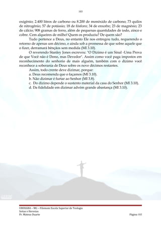 103
oxigênio; 2.400 litros de carbono ou 8.200 de monóxido de carbono; 73 quilos
de nitrogênio; 57 de potássio; 18 de fósforo; 34 de enxofre; 23 de magnésio; 23
de cálcio; 908 gramas de ferro, além de pequenas quantidades de iodo, zinco e
cobre. Cem alqueires de milho! Quem os produziu? De quem são?
Tudo pertence a Deus, no entanto Ele nos entregou tudo, requerendo o
retorno de apenas um décimo, e ainda sob a promessa de que sobre aquele que
o fizer, derramará bênçãos sem medida (Ml 3.10).
O reverendo Stanley Jones escreveu: "O Dízimo é um Sinal -Uma Prova
de que Você não é Dono, mas Devedor". Assim como você paga impostos em
reconhecimento do senhorio de mais alguém, também com o dízimo você
reconhece a soberania de Deus sobre os nove décimos restantes.
Assim, todo crente deve dizimar, porque:
a. Deus recomenda que o façamos (Ml 3.10).
b. Não dizimar é furtar ao Senhor (Ml 3.8).
c. Do dízimo depende o sustento material da casa do Senhor (Ml 3.10).
d. Da fidelidade em dizimar advém grande abastança (Ml 3.10).
UBERABA – MG – Filemom Escola Superior de Teologia
Seitas e Heresias
Pr. Mateus Duarte Página 103
 
