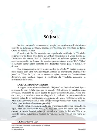 104
9
SÓ JESUS
No terceiro século da nossa era, surgiu um movimento doutrinário a
respeito da natureza de Deus, liderado por Sabélio, um presbítero da Igreja
Cristã no norte da África.
O ensino de Sabélio consistia na negação da existência da Trindade,
segundo o qual Jesus era o Jeová do Antigo Testamento e a Única Pessoa da
Divindade. Os termos "Pai" e "Espírito Santo" se referiam apenas a certos
aspectos do caráter de Jesus e não a outras pessoas. Assim sendo, "Pai", "Filho"
e "Espírito Santo" eram somente três diferentes nomes para o mesmo ser
divino.
Esta concepção desapareceu antes do fim do século IV, porém ressurgiu
neste século com uma nova roupagem, através do movimento chamado "Só
Jesus" ou "Nova Luz", e, com pequenas variações, através das "testemunhas-
de-jeová", que também negam a existência da Trindade, conforme já
mostramos neste livro.
I. ORIGEM DO MOVIMENTO
A origem do movimento chamado "Só Jesus" ou "Nova Luz" está ligada
à pessoa de John S. Scheppe, que no ano de 1913 afirmou ter recebido uma
revelação, em forma de visão, acerca do poder do nome de Jesus. Nesse ano
ele começou a estudar o assunto, chegando à conclusão de que o verdadeiro
batismo tinha de ser ministrado só em nome de Jesus, conforme o texto de
Atos 2.38: "Arrependei-vos, e cada um de vós seja batizado em nome de Jesus
Cristo para remissão dos vossos pecados..."
John S. Scheppe ensinou ainda que era imprescindível ser batizado em
água, para ser "nascido da água", ou seja, ser salvo. Foi assim que muitos
crentes de outras denominações, já batizados no nome do Pai, do Filho e do
Espírito Santo, deixaram-se batizar novamente, dessa vez só em nome de
Jesus.
1.1. UMA "NOVA LUZ"
UBERABA – MG – Filemom Escola Superior de Teologia
Seitas e Heresias
Pr. Mateus Duarte Página 104
 