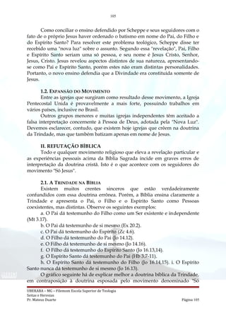 105
Como conciliar o ensino defendido por Scheppe e seus seguidores com o
fato de o próprio Jesus haver ordenado o batismo em nome do Pai, do Filho e
do Espírito Santo? Para resolver este problema teológico, Scheppe disse ter
recebido uma "nova luz" sobre o assunto. Segundo essa "revelação", Pai, Filho
e Espírito Santo seriam uma só pessoa, e seu nome é Jesus Cristo, Senhor,
Jesus, Cristo. Jesus revelou aspectos distintos de sua natureza, apresentando-
se como Pai e Espírito Santo, porém estes não eram distintas personalidades.
Portanto, o novo ensino defendia que a Divindade era constituída somente de
Jesus.
1.2. EXPANSÃO DO MOVIMENTO
Entre as igrejas que surgiram como resultado desse movimento, a Igreja
Pentecostal Unida é provavelmente a mais forte, possuindo trabalhos em
vários países, inclusive no Brasil.
Outros grupos menores e muitas igrejas independentes têm aceitado a
falsa interpretação concernente à Pessoa de Deus, adotada pela "Nova Luz".
Devemos esclarecer, contudo, que existem hoje igrejas que crêem na doutrina
da Trindade, mas que também batizam apenas em nome de Jesus.
II. REFUTAÇÃO BÍBLICA
Todo e qualquer movimento religioso que eleva a revelação particular e
as experiências pessoais acima da Bíblia Sagrada incide em graves erros de
interpretação da doutrina cristã. Isto é o que acontece com os seguidores do
movimento "Só Jesus".
2.1. A TRINDADE NA BÍBLIA
Existem muitos crentes sinceros que estão verdadeiramente
confundidos com essa doutrina errônea. Porém, a Bíblia ensina claramente a
Trindade e apresenta o Pai, o Filho e o Espírito Santo como Pessoas
coexistentes, mas distintas. Observe os seguintes exemplos:
a. O Pai dá testemunho do Filho como um Ser existente e independente
(Mt 3.17).
b. O Pai dá testemunho de si mesmo (Ex 20.2).
c. O Pai dá testemunho do Espírito (Zc 4.6).
d. O Filho dá testemunho do Pai (Jo 14.12).
e. O Filho dá testemunho de si mesmo (Jo 14.16).
f. O Filho dá testemunho do Espírito Santo (Jo 16.13,14).
g. O Espírito Santo dá testemunho do Pai (Hb 3.7-11).
h. O Espírito Santo dá testemunho do Filho (Jo 16.14,15). i. O Espírito
Santo nunca dá testemunho de si mesmo (Jo 16.13).
O gráfico seguinte há de explicar melhor a doutrina bíblica da Trindade,
em contraposição à doutrina esposada pelo movimento denominado "Só
UBERABA – MG – Filemom Escola Superior de Teologia
Seitas e Heresias
Pr. Mateus Duarte Página 105
 