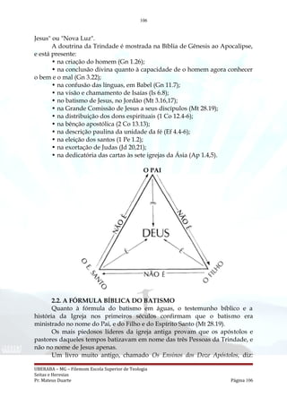106
Jesus" ou "Nova Luz".
A doutrina da Trindade é mostrada na Bíblia de Gênesis ao Apocalipse,
e está presente:
• na criação do homem (Gn 1.26);
• na conclusão divina quanto à capacidade de o homem agora conhecer
o bem e o mal (Gn 3.22);
• na confusão das línguas, em Babel (Gn 11.7);
• na visão e chamamento de Isaías (Is 6.8);
• no batismo de Jesus, no Jordão (Mt 3.16,17);
• na Grande Comissão de Jesus a seus discípulos (Mt 28.19);
• na distribuição dos dons espirituais (1 Co 12.4-6);
• na bênção apostólica (2 Co 13.13);
• na descrição paulina da unidade da fé (Ef 4.4-6);
• na eleição dos santos (1 Pe 1.2);
• na exortação de Judas (Jd 20,21);
• na dedicatória das cartas às sete igrejas da Ásia (Ap 1.4,5).
O PAI
2.2. A FÓRMULA BÍBLICA DO BATISMO
Quanto à fórmula do batismo em águas, o testemunho bíblico e a
história da Igreja nos primeiros séculos confirmam que o batismo era
ministrado no nome do Pai, e do Filho e do Espírito Santo (Mt 28.19).
Os mais piedosos líderes da igreja antiga provam que os apóstolos e
pastores daqueles tempos batizavam em nome das três Pessoas da Trindade, e
não no nome de Jesus apenas.
Um livro muito antigo, chamado Os Ensinos dos Doze Apóstolos, diz:
UBERABA – MG – Filemom Escola Superior de Teologia
Seitas e Heresias
Pr. Mateus Duarte Página 106
 