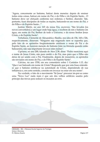 107
"Agora, concernente ao batismo, batizai desta maneira: depois de ensinar
todas estas coisas, batizai em nome do Pai, e do Filho e do Espírito Santo... O
batismo deve ser efetuado conforme nos ordenou o Senhor, dizendo: 'Ide,
portanto, fazei discípulos de todas as nações, batizando-os em nome do Pai, e
do Filho e do Espírito Santo...'"
Justino Mártir, no ano 165 da nossa Era, escreveu: "São levados [os
novos convertidos] a um lugar onde haja água, e recebem de nós o batismo em
água, em nome do Pai, Senhor de todo o Universo, e do nosso Senhor Jesus
Cristo, e do Espírito Santo".
Tertuliano, Clemente de Alexandria e Basílio, nos idos de 156, 160 e 326,
respectivamente, disseram: "Ninguém seja enganado nem se suponha que,
pelo fato de os apóstolos freqüentemente omitirem o nome do Pai e do
Espírito Santo, ao fazerem menção do batismo [não na fórmula quando estão
batizando], não seja importante invocar estes nomes".
Cipriano, no ano 200, falando de Atos 2.38, disse: "Pedro menciona aqui
o nome de Jesus Cristo, não para omitir o do Pai, mas para que o Filho não
deixe de ser unido com o Pai. Finalmente, depois de ressurreto, os apóstolos
são enviados em nome do Pai, e do Filho e do Espírito Santo".
Calvino, no ano 1550, em seu comentário sobre 1 Coríntios 1.13, diz:
"Que é ser batizado em nome de Cristo? Respondo que por esta frase entende-
se que o batismo estriba-se na autoridade de Cristo, dependendo de sua
influência e, em certo sentido, consiste em invocar ou estar em seu nome".
Na verdade, o fato de o movimento "Só Jesus" procurar im-por-se como
uma "Nova Luz" nada mais é que um dos velhos artifícios usados pelo
príncipe das trevas para seduzir os incautos ao erro.
UBERABA – MG – Filemom Escola Superior de Teologia
Seitas e Heresias
Pr. Mateus Duarte Página 107
 