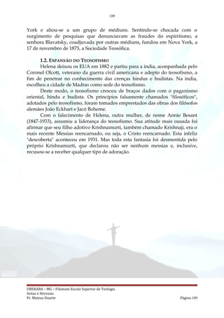109
York e aliou-se a um grupo de médiuns. Sentindo-se chocada com o
surgimento de pesquisas que denunciavam as fraudes do espiritismo, a
senhora Blavatsky, coadjuvada por outras médiuns, fundou em Nova York, a
17 de novembro de 1875, a Sociedade Teosófica.
1.2. EXPANSÃO DO TEOSOFISMO
Helena deixou os EUA em 1882 e partiu para a índia, aconpanhada pelo
Coronel Olcott, veterano da guerra civil americana e adepto do teosofismo, a
fim de penetrar no conhecimento das crenças hindus e budistas. Na índia,
escolheu a cidade de Madras como sede do teosofismo.
Deste modo, o teosofismo cresceu de braços dados com o paganismo
oriental, hindu e budista. Os princípios falsamente chamados "filosóficos",
adotados pelo teosofismo, foram tomados emprestados das obras dos filósofos
alemães João Eckhart e Jacó Boheme.
Com o falecimento de Helena, outra mulher, de nome Annie Besant
(1847-1933), assumiu a liderança do teosofismo. Sua atitude mais ousada foi
afirmar que seu filho adotivo Krishnamurti, também chamado Krishnaji, era o
mais recente Messias reencarnado, ou seja, o Cristo reencarnado. Esta infeliz
"descoberta" aconteceu em 1931. Mas toda esta fantasia foi desmentida pelo
próprio Krishnamurti, que declarou não ser nenhum messias e, inclusive,
recusou-se a receber qualquer tipo de adoração.
UBERABA – MG – Filemom Escola Superior de Teologia
Seitas e Heresias
Pr. Mateus Duarte Página 109
 