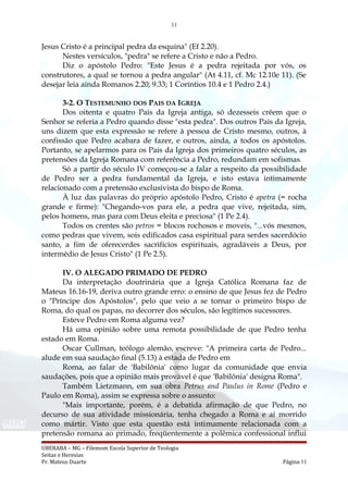 11
Jesus Cristo é a principal pedra da esquina" (Ef 2.20).
Nestes versículos, "pedra" se refere a Cristo e não a Pedro.
Diz o apóstolo Pedro: "Este Jesus é a pedra rejeitada por vós, os
construtores, a qual se tornou a pedra angular" (At 4.11, cf. Mc 12.10e 11). (Se
desejar leia ainda Romanos 2.20; 9.33; 1 Coríntios 10.4 e 1 Pedro 2.4.)
3-2. O TESTEMUNHO DOS PAIS DA IGREJA
Dos oitenta e quatro Pais da Igreja antiga, só dezesseis crêem que o
Senhor se referia a Pedro quando disse "esta pedra". Dos outros Pais da Igreja,
uns dizem que esta expressão se refere à pessoa de Cristo mesmo, outros, à
confissão que Pedro acabara de fazer, e outros, ainda, a todos os apóstolos.
Portanto, se apelarmos para os Pais da Igreja dos primeiros quatro séculos, as
pretensões da Igreja Romana com referência a Pedro, redundam em sofismas.
Só a partir do século IV começou-se a falar a respeito da possibilidade
de Pedro ser a pedra fundamental da Igreja, e isto estava intimamente
relacionado com a pretensão exclusivista do bispo de Roma.
À luz das palavras do próprio apóstolo Pedro, Cristo é apetra (= rocha
grande e firme): "Chegando-vos para ele, a pedra que vive, rejeitada, sim,
pelos homens, mas para com Deus eleita e preciosa" (1 Pe 2.4).
Todos os crentes são petros = blocos rochosos e moveis, "...vós mesmos,
como pedras que vivem, sois edificados casa espiritual para serdes sacerdócio
santo, a fim de oferecerdes sacrifícios espirituais, agradáveis a Deus, por
intermédio de Jesus Cristo" (1 Pe 2.5).
IV. O ALEGADO PRIMADO DE PEDRO
Da interpretação doutrinária que a Igreja Católica Romana faz de
Mateus 16.16-19, deriva outro grande erro: o ensino de que Jesus fez de Pedro
o "Príncipe dos Apóstolos", pelo que veio a se tornar o primeiro bispo de
Roma, do qual os papas, no decorrer dos séculos, são legítimos sucessores.
Esteve Pedro em Roma alguma vez?
Há uma opinião sobre uma remota possibilidade de que Pedro tenha
estado em Roma.
Oscar Cullman, teólogo alemão, escreve: "A primeira carta de Pedro...
alude em sua saudação final (5.13) à estada de Pedro em
Roma, ao falar de 'Babilônia' como lugar da comunidade que envia
saudações, pois que a opinião mais provável é que 'Babilônia' designa Roma".
Também Lietzmann, em sua obra Petrus and Paulus in Rome (Pedro e
Paulo em Roma), assim se expressa sobre o assunto:
"Mais importante, porém, é a debatida afirmação de que Pedro, no
decurso de sua atividade missionária, tenha chegado a Roma e aí morrido
como mártir. Visto que esta questão está intimamente relacionada com a
pretensão romana ao primado, freqüentemente a polêmica confessional influi
UBERABA – MG – Filemom Escola Superior de Teologia
Seitas e Heresias
Pr. Mateus Duarte Página 11
 