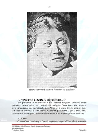 110
Helena Petrovna Blavatsky, fundadora do teosofismo
II. PRINCÍPIOS E ENSINOS DO TEOSOFISMO
Em princípio, o teosofismo é um sistema religioso completamente
sincretista, isto é, reúne um pouco de cada religião. Desta forma, ele pretende
ser o fundamento das demais religiões. Alega ser a um só tempo uma religião,
um sistema filosófico e uma ciência. Contudo, para saber o que o teosofismo
realmente é, atente para os seus ensinamentos acerca dos seguintes assuntos:
2.1. DEUS
O teosofismo ensina que Deus é impessoal e que a Trindade é de nomes
UBERABA – MG – Filemom Escola Superior de Teologia
Seitas e Heresias
Pr. Mateus Duarte Página 110
 