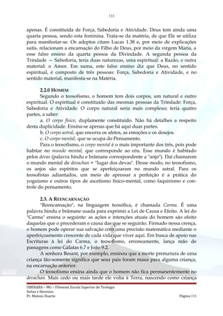 111
apenas. É constituída de Força, Sabedoria e Atividade. Deus tem ainda uma
quarta pessoa, sendo esta feminina. Trata-se da matéria, de que Ele se utiliza
para manifestar-se. Os adeptos citam Lucas 1.38 e, por meio de explicações
sutis, relacionam a encarnação do Filho de Deus, por meio da virgem Maria, a
esse falso ensino da quarta pessoa da Divindade. A segunda pessoa da
Trindade — Sabedoria, teria duas naturezas, uma espiritual: a Razão, e outra
material: o Amor. Em suma, este falso ensino diz que Deus, no sentido
espiritual, é composto de três pessoas: Força, Sabedoria e Atividade, e no
sentido material, manifesta-se na Matéria.
2.2.0 HOMEM
Segundo o teosofismo, o homem tem dois corpos, um natural e outro
espiritual. O espiritual é constituído das mesmas pessoas da Trindade: Força,
Sabedoria e Atividade. O corpo natural seria mais complexo; teria quatro
partes, a saber:
a. O corpo físico, duplamente constituído. Não há detalhes a respeito
desta duplicidade. Ensina-se apenas que há aqui duas partes.
b. O corpo astral, que encerra os afetos, as emoções e os desejos.
c. O corpo mental, que se ocupa do Pensamento.
Para o teosofismo, o corpo mental é o mais importante dos três, pois pode
habitar no mundo mental, que corresponde ao céu. Esse mundo é habitado
pelos devas (palavra hindu e brâmane correspondente a "anjo"). Daí chamarem
o mundo mental de devachan = "lugar dos devas". Desse modo, no teosofismo,
os anjos são espíritos que se aperfeiçoaram no mundo astral. Para os
teosofistas adiantados, um meio de apressar a perfeição é a prática do
yoguismo e outros tipos de ascetismo físico-mental, como faquirismo e con-
trole do pensamento.
2.3. A REENCARNAÇÃO
"Reencarnação", na linguagem teosófica, é chamada Carma. É uma
palavra hindu e brâmane usada para exprimir a Lei de Causa e Efeito. A lei do
"Carma" ensina o seguinte: as ações e intenções atuais do homem são efeito
daquelas que o precederam e causa das que se seguirão. Firmado nessa crença,
o homem pode operar sua salvação com uma precisão matemática mediante o
aperfeiçoamento crescente de cada vida que viver aqui. Em busca de apoio nas
Escrituras à lei do Carma, o teosofismo, erroneamente, lança mão de
passagens como Gálatas 6.7 e João 9.2.
A senhora Besant, por exemplo, ensinou que a morte prematura de uma
criança tão-somente significa que seus pais foram maus para alguma criança,
na encarnação anterior.
O teosofismo ensina ainda que o homem não fica permanentemente no
devachan. Mais cedo ou mais tarde ele volta à Terra, nascendo como criança
UBERABA – MG – Filemom Escola Superior de Teologia
Seitas e Heresias
Pr. Mateus Duarte Página 111
 