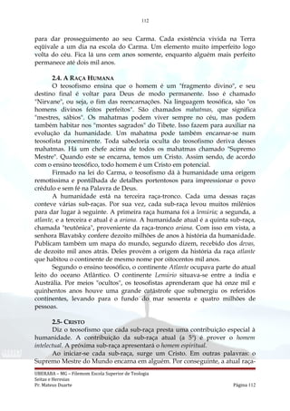 112
para dar prosseguimento ao seu Carma. Cada existência vivida na Terra
eqüivale a um dia na escola do Carma. Um elemento muito imperfeito logo
volta do céu. Fica lá uns cem anos somente, enquanto alguém mais perfeito
permanece até dois mil anos.
2.4. A RAÇA HUMANA
O teosofismo ensina que o homem é um "fragmento divino", e seu
destino final é voltar para Deus de modo permanente. Isso é chamado
"Nirvane", ou seja, o fim das reencarnações. Na linguagem teosófica, são "os
homens divinos feitos perfeitos". São chamados mahatmas, que significa
"mestres, sábios". Os mahatmas podem viver sempre no céu, mas podem
também habitar nos "montes sagrados" do Tibete. Isso fazem para auxiliar na
evolução da humanidade. Um mahatma pode também encarnar-se num
teosofista proeminente. Toda sabedoria oculta do teosofismo deriva desses
mahatmas. Há um chefe acima de todos os mahatmas chamado "Supremo
Mestre". Quando este se encarna, temos um Cristo. Assim sendo, de acordo
com o ensino teosófico, todo homem é um Cristo em potencial.
Firmado na lei do Carma, o teosofismo dá à humanidade uma origem
remotíssima e pontilhada de detalhes portentosos para impressionar o povo
crédulo e sem fé na Palavra de Deus.
A humanidade está na terceira raça-tronco. Cada uma dessas raças
conteve várias sub-raças. Por sua vez, cada sub-raça levou muitos milênios
para dar lugar à seguinte. A primeira raça humana foi a lemúria; a segunda, a
atlante, e a terceira e atual é a ariana. A humanidade atual é a quinta sub-raça,
chamada "teutônica", proveniente da raça-tronco ariana. Com isso em vista, a
senhora Blavatsky confere dezoito milhões de anos à história da humanidade.
Publicam também um mapa do mundo, segundo dizem, recebido dos devas,
de dezoito mil anos atrás. Deles provém a origem da história da raça atlante
que habitou o continente de mesmo nome por oitocentos mil anos.
Segundo o ensino teosófico, o continente Atlante ocupava parte do atual
leito do oceano Atlântico. O continente Lemúrio situava-se entre a índia e
Austrália. Por meios "ocultos", os teosofistas aprenderam que há onze mil e
quinhentos anos houve uma grande catástrofe que submergiu os referidos
continentes, levando para o fundo do mar sessenta e quatro milhões de
pessoas.
2.5- CRISTO
Diz o teosofismo que cada sub-raça presta uma contribuição especial à
humanidade. A contribuição da sub-raça atual (a 5a
) é prover o homem
intelectual. A próxima sub-raça apresentará o homem espiritual.
Ao iniciar-se cada sub-raça, surge um Cristo. Em outras palavras: o
Supremo Mestre do Mundo encarna em alguém. Por conseguinte, a atual raça-
UBERABA – MG – Filemom Escola Superior de Teologia
Seitas e Heresias
Pr. Mateus Duarte Página 112
 