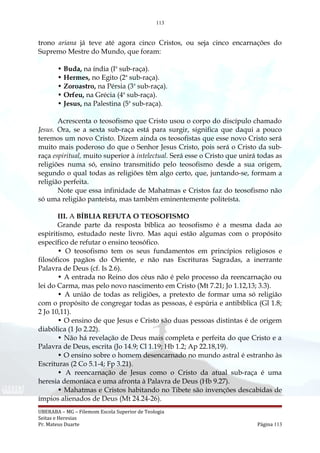 113
trono ariana já teve até agora cinco Cristos, ou seja cinco encarnações do
Supremo Mestre do Mundo, que foram:
• Buda, na índia (Ia
sub-raça).
• Hermes, no Egito (2a
sub-raça).
• Zoroastro, na Pérsia (3a
sub-raça).
• Orfeu, na Grécia (4a
sub-raça).
• Jesus, na Palestina (5a
sub-raça).
Acrescenta o teosofismo que Cristo usou o corpo do discípulo chamado
Jesus. Ora, se a sexta sub-raça está para surgir, significa que daqui a pouco
teremos um novo Cristo. Dizem ainda os teosofistas que esse novo Cristo será
muito mais poderoso do que o Senhor Jesus Cristo, pois será o Cristo da sub-
raça espiritual, muito superior à intelectual. Será esse o Cristo que unirá todas as
religiões numa só, ensino transmitido pelo teosofismo desde a sua origem,
segundo o qual todas as religiões têm algo certo, que, juntando-se, formam a
religião perfeita.
Note que essa infinidade de Mahatmas e Cristos faz do teosofismo não
só uma religião panteísta, mas também eminentemente politeísta.
III. A BÍBLIA REFUTA O TEOSOFISMO
Grande parte da resposta bíblica ao teosofismo é a mesma dada ao
espiritismo, estudado neste livro. Mas aqui estão algumas com o propósito
específico de refutar o ensino teosófico.
• O teosofismo tem os seus fundamentos em princípios religiosos e
filosóficos pagãos do Oriente, e não nas Escrituras Sagradas, a inerrante
Palavra de Deus (cf. Is 2.6).
• A entrada no Reino dos céus não é pelo processo da reencarnação ou
lei do Carma, mas pelo novo nascimento em Cristo (Mt 7.21; Jo 1.12,13; 3.3).
• A união de todas as religiões, a pretexto de formar uma só religião
com o propósito de congregar todas as pessoas, é espúria e antibíblica (Gl 1.8;
2 Jo 10,11).
• O ensino de que Jesus e Cristo são duas pessoas distintas é de origem
diabólica (1 Jo 2.22).
• Não há revelação de Deus mais completa e perfeita do que Cristo e a
Palavra de Deus, escrita (Jo 14.9; Cl 1.19; Hb 1.2; Ap 22.18,19).
• O ensino sobre o homem desencarnado no mundo astral é estranho às
Escrituras (2 Co 5.1-4; Fp 3.21).
• A reencarnação de Jesus como o Cristo da atual sub-raça é uma
heresia demoníaca e uma afronta à Palavra de Deus (Hb 9.27).
• Mahatmas e Cristos habitando no Tibete são invenções descabidas de
ímpios alienados de Deus (Mt 24.24-26).
UBERABA – MG – Filemom Escola Superior de Teologia
Seitas e Heresias
Pr. Mateus Duarte Página 113
 