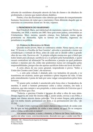 115
advento do socialismo alcançado através da luta de classes e da ditadura do
proletariado, o mesmo que materi-alismo dialético.
Porém, à luz das Escrituras e das ciências que tratam do comportamento
humano, haveremos de notar que o marxismo é bem diferente daquilo que os
marxistas ou comunistas dizem ser. Se não, vejamos.
I. PRIMÓRDIOS DO MARXISMO
Karl Friedrich Marx, pai intelectual do marxismo, nasceu em Treves, na
Alemanha, em 1818, e morreu em 1883. Seus pais eram judeus, convertidos ao
Cristianismo. Marx mesmo, quando criança, fora batizado numa igreja
protestante na Alemanha. Após se formar em Filosofia, ingressou no
jornalismo e na política.
1.1. FORMAÇÃO RELIGIOSA DE MARX
Quando muito jovem, Marx se confessava cristão. Nessa época, em sua
tese: "O Jovem e a Escolha de Sua Carreira", advertia a juventude a tomar em
consideração a vontade de Deus, antes de cada um se decidir sobre a grande
obra de sua vida. Escreveu ele: "A própria religião ensina-nos que o Ideal que
todos lutam para alcançar, sacrificou-se a si próprio pela humanidade, e quem
ousará contradizer tal afirmação? Se escolhermos a posição na qual podemos
realizar o máximo por ele, então não poderemos nunca ser esmagados pelas
responsabilidades, porque elas são apenas sacrifícios feitos em favor de todos".
A certa altura do seu curso ginasial, respondendo à prova: "Sobre a
União dos Crentes com Cristo", ele escreveu:
"... o zelo pela virtude é abafado pela voz tentadora do pecado, e se
transforma em escárnio, assim que sentimos o pleno impacto da vida. A luta
pelo entendimento é posta de lado por uma vulgar concupiscência pelos bens
terrenos.
"O anseio pela verdade é amortecido pela força doce e lisonjeadora da
mentira. E assim o homem permanece como a única criatura, em toda a
natureza, que não cumpre o seu propósito, o único membro do Universo que é
indigno do Deus que o fez.
"Todavia, o gracioso Criador é incapaz de odiar a obra de suas mãos.
Deseja erguê-la até onde Ele mesmo está, e, assim sendo, enviou o seu Filho, e
agora nos chama através destas palavras: 'Vós já estais limpos, pela palavra
que vos tenho falado; permanecei em mim, e eu permanecerei em vós...' (Jo
15.3,4).
"E onde Cristo expressa com maior clareza a necessidade de união com
Ele do que na bela parábola da vinha e seus ramos, na qual Ele se compara
com a vinha e a nós com os ramos?
"Os nossos corações, a razão, a história, a Palavra de Deus, tudo nos faz
apelos em altas vozes, convincentemente, dizendo-nos que a união com Ele é
UBERABA – MG – Filemom Escola Superior de Teologia
Seitas e Heresias
Pr. Mateus Duarte Página 115
 