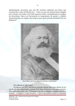 116
absolutamente necessária; que sem Ele seríamos rejeitados por Deus; que
somente Ele é capaz de libertar-nos... "Uma vez que um homem tenha atingido
essa virtude, essa união com Cristo esperará calma e tranqüilamente os golpes
da desventura. Opor-se-á bravamente às tempestades da paixão e resistirá
impavidamente aos rugidos dos iníquos; pois quem poderia arrebatá-lo de seu
Redentor?"
Karl Marx, pai do comunismo ateísta e materialista
1.2. A RADICAL MUDANÇA
Aconteceu em 1835. Haviam-se passado apenas dois anos depois de ter
escrito tão belo depoimento, quando Karl Marx declarou-se um ateu convicto.
Oito anos mais tarde, diz: "O homem é que faz a religião; a religião não faz o
homem... a religião é o ópio do povo... o povo não poderá sentir-se realmente
UBERABA – MG – Filemom Escola Superior de Teologia
Seitas e Heresias
Pr. Mateus Duarte Página 116
 