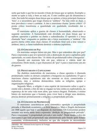 118
sorte que tudo o que há no mundo é fruto de forças que se opõem. Exemplo: a
morte se opõe à vida, o bem ao mal, etc. É este conflito que dá dinamismo à
vida. Em tudo há sempre duas forças que se opõem; a força principal chama-se
"tese", e a secundária que reage chama-se "antítese". Na luta entre as duas, a
tese prevalece e vence a antítese. A isto o marxismo chama "ponto crítico". O
ponto crítico transforma a quantidade em qualidade, resultando daí a
"síntese".
O marxismo aplica a guerra de classes à humanidade, observando o
seguinte raciocínio: A humanidade está dividida em duas forças que se
opõem: operários e patrões ou chefes e subordinados. O operário é a força
chamada "tese"; enquanto os patrões são a força reacionária, a "antítese". Há
guerra eterna entre estas duas classes. O resultado final será a tese vencer a
antítese, isto é, a classe trabalhista destruir o sistema capitalista.
2.2. O CONCEITO DE PAZ
Os marxistas sempre falam em paz. Mas o que entendem eles por paz?
Para o marxismo a paz só é possível com a destruição do povo capitalista pelo
operariado, ou como dizem eles: "A vitória do proletariado sobre a burguesia".
Quando um marxista fala em paz, refere-se à vitória total do
comunismo. Deste modo, o que chamamos de "paz" é para o marxismo um ato
de guerra.
2.3. PROLETARIADO E CAPITALISMO
Na dialética materialista do marxismo, a classe operária é chamada
proletariado; todos os demais compõem a burguesia ou capitalismo. O que o
marxismo chama capitalismo não são somente os ricos, comerciantes e
industriais, mas o sistema democrático, todas as religiões, igrejas e
organizações religiosas.
Segundo Marx, a religião é uma espécie de travesseiro sobre o qual o
crente está a dormir, a fim de não se engajar na luta contra os exploradores, na
esperança de ter uma vida num além, que nunca chegará. Portanto, é ensino
básico do marxismo que o homem, para viver bem e dirigir seus destinos,
precisa destruir primeiramente a religião e a propriedade privada.
2.4. O CONCEITO DE PROPRIEDADE
O marxismo caracteriza-se pela sistemática oposição à propriedade
privada, à liberdade econômica, e à livre iniciativa. Marx e Engels declararam
em 1848 aquilo que hoje é um diapasão do marxismo: "Os Comunistas podem
resumir sua teoria nesta única expressão: 'abolição da propriedade privada'".
Para o marxismo, "a propriedade privada é um roubo". Deste modo, o alvo do
marxismo é que toda propriedade seja administrada pelo Estado (pelo Estado
comunista, evidentemente), inclusive no que diz respeito às necessidades
UBERABA – MG – Filemom Escola Superior de Teologia
Seitas e Heresias
Pr. Mateus Duarte Página 118
 