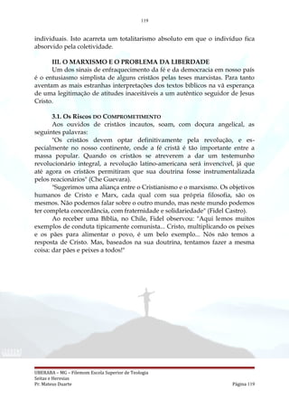 119
individuais. Isto acarreta um totalitarismo absoluto em que o indivíduo fica
absorvido pela coletividade.
III. O MARXISMO E O PROBLEMA DA LIBERDADE
Um dos sinais de enfraquecimento da fé e da democracia em nosso país
é o entusiasmo simplista de alguns cristãos pelas teses marxistas. Para tanto
aventam as mais estranhas interpretações dos textos bíblicos na vã esperança
de uma legitimação de atitudes inaceitáveis a um autêntico seguidor de Jesus
Cristo.
3.1. Os Riscos DO COMPROMETIMENTO
Aos ouvidos de cristãos incautos, soam, com doçura angelical, as
seguintes palavras:
"Os cristãos devem optar definitivamente pela revolução, e es-
pecialmente no nosso continente, onde a fé cristã é tão importante entre a
massa popular. Quando os cristãos se atreverem a dar um testemunho
revolucionário integral, a revolução latino-americana será invencível, já que
até agora os cristãos permitiram que sua doutrina fosse instrumentalizada
pelos reacionários" (Che Guevara).
"Sugerimos uma aliança entre o Cristianismo e o marxismo. Os objetivos
humanos de Cristo e Marx, cada qual com sua própria filosofia, são os
mesmos. Não podemos falar sobre o outro mundo, mas neste mundo podemos
ter completa concordância, com fraternidade e solidariedade" (Fidel Castro).
Ao receber uma Bíblia, no Chile, Fidel observou: "Aqui lemos muitos
exemplos de conduta tipicamente comunista... Cristo, multiplicando os peixes
e os pães para alimentar o povo, é um belo exemplo... Nós não temos a
resposta de Cristo. Mas, baseados na sua doutrina, tentamos fazer a mesma
coisa: dar pães e peixes a todos!"
UBERABA – MG – Filemom Escola Superior de Teologia
Seitas e Heresias
Pr. Mateus Duarte Página 119
 