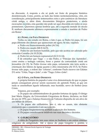 12
na discussão. A resposta a ela só pode ser fruto de pesquisa histórica
desinteressada. Como, porém, ao lado das fontes neotestamentárias, vêm, em
consideração, principalmente testemunhos extra e pós-canônicos da literatura
cristã antiga, e, além disto, documentos litúrgicos posteriores, e ainda
escavações recentes, esta questão não pode ser aqui discutida em todos os seus
pormenores. Queremos apenas lembrar que, até a segunda metade do século
II, nenhum documento afirmava expressamente a estada e martírio de Pedro
em Roma".
4.1. PEDRO, UM PAPA DIFERENTE
Tenha ou não estado em Roma, o fato é que, se Pedro foi papa, foi um
papa diferente dos demais que apareceram até agora. Se não, vejamos:
a. Pedro era financeiramente pobre (At 3.6).
b. Pedro era casado (Mt 8.14,15).
c. Pedro foi um homem humilde, pelo que não aceitou ser adorado pelo
centurião Cornélio (At 10.25,26).
d. Pedro foi um homem repreensível (Gl 2.11-14).
É de estranhar que Tiago — e não Pedro, o "Príncipe dos Apóstolos",
como ensina a teologia vaticana, fosse o pastor da comunidade cristã em
Jerusalém (At 15). Se Pedro tivesse sido papa, certamente não teria aceito a
orientação dos líderes da Igreja quanto à obra missionária (At 15.7). Se Pedro
tivesse sido papa, a ordem das "colunas", conforme Paulo escreve em Gálatas
2.9, seria: "Cefas, Tiago e João", e não "Tiago, Cefas e João".
4.2. O PAPA, UM PEDRO DIFERENTE
A própria história do papado é uma viva demonstração de que os papas
jamais conseguiram provar serem sucessores do apóstolo Pedro, já que em
nada se assemelham àquele inflamado, mas humilde, servo do Senhor Jesus
Cristo.
Vejamos, por exemplo:
a. Os papas são administradores de grandes fortunas da igreja. O clérigo
José Maria Alegria, da Universidade Gregoriana de Roma, declarou, no final
do ano de 1972, que o balanço financeiro do Vaticano dispunha de um ativo de
um bilhão de dólares.
b. Os papas são celibatários, isto é, não se casam, não obstante
ensinarem que o casamento é um sacramento.
c. Os papas freqüentemente aceitam a adoração dos homens.
d. Os papas consideram-se infalíveis nas suas decisões e decretos.
V. O PURGATÓRIO
A idéia do Purgatório tem suas raízes no budismo e em outros sistemas
religiosos da antigüidade. Até a época do papa Gregório I, porém, o
UBERABA – MG – Filemom Escola Superior de Teologia
Seitas e Heresias
Pr. Mateus Duarte Página 12
 