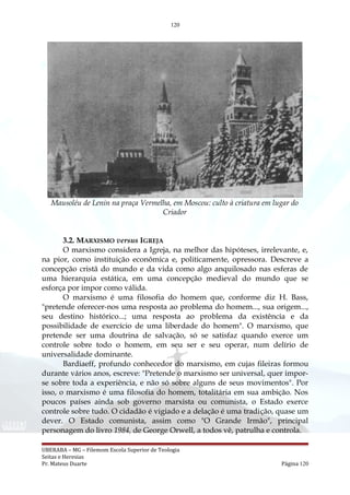 120
Mausoléu de Lenin na praça Vermelha, em Moscou: culto à criatura em lugar do
Criador
3.2. MARXISMO versus IGREJA
O marxismo considera a Igreja, na melhor das hipóteses, irrelevante, e,
na pior, como instituição econômica e, politicamente, opressora. Descreve a
concepção cristã do mundo e da vida como algo anquilosado nas esferas de
uma hierarquia estática, em uma concepção medieval do mundo que se
esforça por impor como válida.
O marxismo é uma filosofia do homem que, conforme diz H. Bass,
"pretende oferecer-nos uma resposta ao problema do homem..., sua origem...,
seu destino histórico...; uma resposta ao problema da existência e da
possibilidade de exercício de uma liberdade do homem". O marxismo, que
pretende ser uma doutrina de salvação, só se satisfaz quando exerce um
controle sobre todo o homem, em seu ser e seu operar, num delírio de
universalidade dominante.
Bardiaeff, profundo conhecedor do marxismo, em cujas fileiras formou
durante vários anos, escreve: "Pretende o marxismo ser universal, quer impor-
se sobre toda a experiência, e não só sobre alguns de seus movimentos". Por
isso, o marxismo é uma filosofia do homem, totalitária em sua ambição. Nos
poucos países ainda sob governo marxista ou comunista, o Estado exerce
controle sobre tudo. O cidadão é vigiado e a delação é uma tradição, quase um
dever. O Estado comunista, assim como "O Grande Irmão", principal
personagem do livro 1984, de George Orwell, a todos vê, patrulha e controla.
UBERABA – MG – Filemom Escola Superior de Teologia
Seitas e Heresias
Pr. Mateus Duarte Página 120
 
