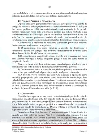 123
responsabilidade e vivendo numa atitude de respeito aos direitos dos outros.
Estas são peculiaridades exclusivas dos Estados democráticos.
4.2. POR QUE PREFERIR A DEMOCRACIA
O povo brasileiro, principalmente o cristão, deve precaver-se diante do
perigo de se deixar enfeitiçar pelo canto da sereia do comunismo. As soluções
dos nossos problemas políticos e sociais não dependem da adoção do modelo
político cubano em nosso país. Um modelo político que falhou em Cuba e que
também fracassou na Nicarágua jamais terá melhor sorte no Brasil. Parte das
soluções de nossos problemas sociais depende fundamentalmente do
fortalecimento e aperfeiçoamento das instituições democráticas em nosso país.
A democracia é preferível ao marxismo comunista, por vários motivos,
dentre os quais se destacam os seguintes:
1) O comunismo tem como bandeira a decisão de desarraigar o
sentimento divino do coração dos homens, transformando homens como
Marx, Lenin, Stalin, Fidel Castro, etc, em deuses.
2) O comunismo se propõe não apenas a abolir a fé e a crença em Deus,
mas também persegue a Igreja, enquanto prega o ateís-mo como forma de
religião do Estado.
3) A pretexto de distribuir a riqueza em parcelas iguais a todos, o que o
comunismo tem feito mesmo é distribuir equitativamente a pobreza.
4) O comunismo anula a posse da propriedade privada, enquanto tolhe
o sonho dos que nada têm de algum dia possuírem alguma coisa mais.
5) A tese do "Novo Homem" (do qual Che Guevara é apontado como
modelo), propugnado pelo comunismo como resultado da manipulação feita
pela dialética marxista e pelas lutas de classe, constitui-se num anti-evangelho,
uma vez que, de acordo com a mensagem do Evangelho, o único meio através
do qual o homem pode ser feito uma nova criatura é através da aceitação do
senhorio de Jesus Cristo sobre sua vida (Jo 3.1-8).
4.3. CONCLUSÃO
O cristão deve opor-se ao marxismo comunista não do ponto de vista do
capitalismo, seja ele de que linha for, mas do ponto de vista do Reino de Deus
que, ao contrário do marxismo, prega o amor entre os homens, a compreensão
e a solidariedade entre os povos, pontifica a necessidade da conversão do
pecado a um estado de graça diante de Deus, e enfatiza o senhorio de Cristo e
o governo divino sobre o homem e a História.
Como bem disse Rui Barbosa: "O comunismo não é fraternidade, é a
invasão do ódio entre as classes. Não é reconciliação dos homens, é a sua
exterminação mútua. Não arvora a bandeira do Evangelho; bane Deus das
almas e das reivindicações populares. Não dá tréguas à ordem. Não conhece a
liberdade cristã. Dissolveria a sociedade. Extinguiria a religião. Desumanaria a
UBERABA – MG – Filemom Escola Superior de Teologia
Seitas e Heresias
Pr. Mateus Duarte Página 123
 