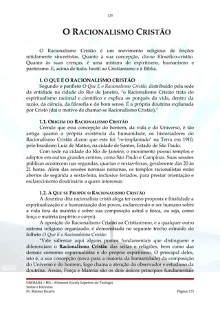 125
O RACIONALISMO CRISTÃO
O Racionalismo Cristão é um movimento religioso de feições
nitidamente sincretistas. Quanto à sua concepção, diz-se filosófico-cristão.
Quanto às suas crenças, é uma mistura de espiritismo, humanismo e
panteísmo. E, acima de tudo, hostil ao Cristianismo e à Bíblia.
I. O QUE É O RACIONALISMO CRISTÃO
Segundo o panfleto O Que E o Racionalismo Cristão, distribuído pela sede
da entidade na cidade do Rio de Janeiro, "o Racionalismo Cristão trata do
espiritualismo racional e científico e explica os porquês da vida, dentro da
razão, da ciência, da filosofia e do bom senso. É a própria doutrina explanada
por Cristo (daí o motivo de chamar-se Racionalismo Cristão)."
1.1. ORIGEM DO RACIONALISMO CRISTÃO
Crendo que essa concepção do homem, da vida e do Universo, é tão
antiga quanto a própria existência da humanidade, os historiadores do
Racionalismo Cristão dizem que este foi "re-implantado" na Terra em 1910,
pelo brasileiro Luiz de Mattos, na cidade de Santos, Estado de São Paulo.
Com sede na cidade do Rio de Janeiro, o movimento possui templos e
adeptos em outros grandes centros, como São Paulo e Campinas. Suas sessões
públicas acontecem nas segundas, quartas e sextas-feiras, geralmente das 20 às
21 horas. Além das sessões normais noturnas, os templos racionalistas estão
abertos de segunda a sexta-feira, inclusive feriados, para prestar orientação e
esclarecimento doutrinário a quem interessar.
1.2. A QUE SE PROPÕE O RACIONALISMO CRISTÃO
A doutrina dita racionalista cristã alega ter como proposta e finalidade a
espiritualização e a humanização dos povos, esclarecendo o ser humano sobre
a vida fora da matéria e sobre sua composição astral e física, ou seja, como
força e matéria (espírito e corpo).
A oposição do Racionalismo Cristão ao Cristianismo, e a qualquer outro
sistema religioso organizado, é demonstrada no seguinte trecho extraído do
folheto O Que E o Racionalismo Cristão:
"Vale salientar aqui alguns pontos fundamentais que distinguem e
diferenciam o Racionalismo Cristão das seitas e religiões, bem como das
demais correntes espiritualistas e do próprio espiritismo. O principal deles,
isto é, a sua concepção (nova para a maioria da humanidade) da composição
do Universo e do homem, logo chama a atenção do observador e estudioso da
doutrina. Assim, Força e Matéria são os dois únicos princípios fundamentais
UBERABA – MG – Filemom Escola Superior de Teologia
Seitas e Heresias
Pr. Mateus Duarte Página 125
 