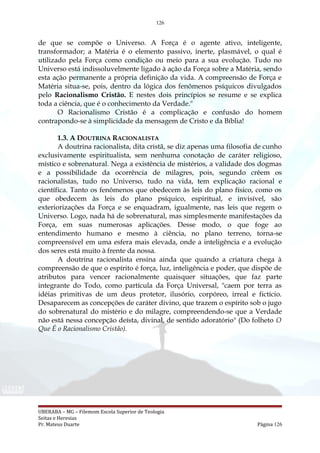 126
de que se compõe o Universo. A Força é o agente ativo, inteligente,
transformador; a Matéria é o elemento passivo, inerte, plasmável, o qual é
utilizado pela Força como condição ou meio para a sua evolução. Tudo no
Universo está indissoluvelmente ligado à ação da Força sobre a Matéria, sendo
esta ação permanente a própria definição da vida. A compreensão de Força e
Matéria situa-se, pois, dentro da lógica dos fenômenos psíquicos divulgados
pelo Racionalismo Cristão. E nestes dois princípios se resume e se explica
toda a ciência, que é o conhecimento da Verdade."
O Racionalismo Cristão é a complicação e confusão do homem
contrapondo-se à simplicidade da mensagem de Cristo e da Bíblia!
1.3. A DOUTRINA RACIONALISTA
A doutrina racionalista, dita cristã, se diz apenas uma filosofia de cunho
exclusivamente espiritualista, sem nenhuma conotação de caráter religioso,
místico e sobrenatural. Nega a existência de mistérios, a validade dos dogmas
e a possibilidade da ocorrência de milagres, pois, segundo crêem os
racionalistas, tudo no Universo, tudo na vida, tem explicação racional e
científica. Tanto os fenômenos que obedecem às leis do plano físico, como os
que obedecem às leis do plano psíquico, espiritual, e invisível, são
exteriorizações da Força e se enquadram, igualmente, nas leis que regem o
Universo. Logo, nada há de sobrenatural, mas simplesmente manifestações da
Força, em suas numerosas aplicações. Desse modo, o que foge ao
entendimento humano e mesmo à ciência, no plano terreno, torna-se
compreensível em uma esfera mais elevada, onde a inteligência e a evolução
dos seres está muito à frente da nossa.
A doutrina racionalista ensina ainda que quando a criatura chega à
compreensão de que o espírito é força, luz, inteligência e poder, que dispõe de
atributos para vencer racionalmente quaisquer situações, que faz parte
integrante do Todo, como partícula da Força Universal, "caem por terra as
idéias primitivas de um deus protetor, ilusório, corpóreo, irreal e fictício.
Desaparecem as concepções de caráter divino, que trazem o espírito sob o jugo
do sobrenatural do mistério e do milagre, compreendendo-se que a Verdade
não está nessa concepção deísta, divinal, de sentido adoratório" (Do folheto O
Que É o Racionalismo Cristão).
UBERABA – MG – Filemom Escola Superior de Teologia
Seitas e Heresias
Pr. Mateus Duarte Página 126
 