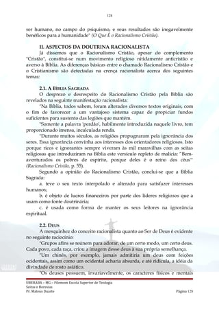 128
ser humano, no campo do psiquismo, e seus resultados são inegavelmente
benéficos para a humanidade" (O Que É o Racionalismo Cristão).
II. ASPECTOS DA DOUTRINA RACIONALISTA
Já dissemos que o Racionalismo Cristão, apesar do complemento
"Cristão", constitui-se num movimento religioso nitidamente anticristão e
averso à Bíblia. As diferenças básicas entre o chamado Racionalismo Cristão e
o Cristianismo são detectadas na crença racionalista acerca dos seguintes
temas:
2.1. A BÍBLIA SAGRADA
O desprezo e desrespeito do Racionalismo Cristão pela Bíblia são
revelados na seguinte manifestação racionalista:
"Na Bíblia, todos sabem, foram alterados diversos textos originais, com
o fim de favorecer a um vantajoso sistema capaz de propiciar fundos
suficientes para sustento das legiões que mantém.
"Somente a palavra 'perdão', habilmente introduzida naquele livro, tem
proporcionado imensa, incalculada renda.
"Durante muitos séculos, as religiões propugnaram pela ignorância dos
seres. Essa ignorância convinha aos interesses dos orientadores religiosos. Isto
porque ricos e ignorantes sempre viveram às mil maravilhas com as seitas
religiosas que introduziram na Bíblia este versículo repleto de malícia: “Bem-
aventurados os pobres de espírito, porque deles é o reino dos céus'"
(Racionalismo Cristão, p. 55).
Segundo a opinião do Racionalismo Cristão, conclui-se que a Bíblia
Sagrada:
a. teve o seu texto interpolado e alterado para satisfazer interesses
humanos;
b. é objeto de lucros financeiros por parte dos líderes religiosos que a
usam como fonte doutrinária;
c. é usada como forma de manter os seus leitores na ignorância
espiritual.
2.2. DEUS
A mesquinhez do conceito racionalista quanto ao Ser de Deus é evidente
no seguinte raciocínio:
"Grupos afins se reúnem para adorar, de um certo modo, um certo deus.
Cada povo, cada raça, criou a imagem desse deus à sua própria semelhança.
"Um chinês, por exemplo, jamais admitiria um deus com feições
ocidentais, assim como um ocidental acharia absurda, e até ridícula, a idéia da
divindade de rosto asiático.
"Os deuses possuem, invariavelmente, os caracteres físicos e mentais
UBERABA – MG – Filemom Escola Superior de Teologia
Seitas e Heresias
Pr. Mateus Duarte Página 128
 