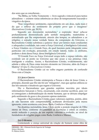129
dos seres que os conceberam...
"Na Bíblia, no Velho Testamento — livro sagrado e intocável para tantos
adoradores — existem várias referências ao deus de temperamento iracundo e
vingativo da época.
"Esse vergonhoso sentimento, especialmente em um deus, nada mais é
do que o reflexo do sentimento do próprio povo que o imaginou"
(Racionalismo Cristão, pp. 50,51).
Segundo um documento racionalista," a expressão 'deus' acha-se
profundamente desmoralizada pelo sentido mesquinho, materialista e
animalizado que lhe emprestaram, através dos tempos, os adoradores e as
religiões; e esteado nessa verdade básica da composição do Universo, o
Racionalismo Cristão substituiu a palavra 'deus' por termos mais condizentes
e adequados à realidade, tais como a Força Universal, a Inteligência Universal,
a Força Criadora ou o Grande Foco, do qual fazemos parte integrante como
partículas em evolução, possuindo, em estado latente, todos os atributos,
poderes e dons dessa Força, dessa Inteligência Universal.
"O Grande Foco ou Força Universal ocupa todo o espaço infinito, não
existindo um só ponto no Universo que não acuse a sua presença vital,
inteligente e criadora. Assim, o Racionalismo Cristão, evidentemente, não
admite a idéia de Deus como terceiro elemento no Universo, além da Força e
Matéria" (O Que É o Racionalismo Cristão).
O Racionalismo Cristão cai no velho engano panteísta de confundir
Deus com a Criação.
2.3. JESUS CRISTO
O Racionalismo Cristão reinterpreta a Pessoa e obra de Jesus Cristo, a
princípio, dizendo que Ele não foi um "milagreiro", mas que apenas utilizou-se
das leis naturais e imutáveis que regem o Universo.
Diz o Racionalismo que grandes espíritos movidos por ideais
reformadores baixaram à Terra, encarnando, com enorme sacrifício, para ver
se conseguiam a desbrutalização da mente humana, que se deixara empolgar
pelo sentimento do gozo e dos prazeres apenas materiais.
Segundo o Racionalismo Cristão, esses valorosos espíritos, porém, além
de não haverem sido compreendidos, acabaram divinizados pela massa
ignorante, como aconteceu com Jesus, Buda, Confúcio e Maomé.
Na doutrina racionalista, Jesus Cristo perde a posição singular de Filho
eterno de Deus, conforme documentam as Escrituras e crêem os cristãos,
sendo reduzido à posição de um espírito valoroso e evoluído, ao nível de
fundadores de religiões pagas como Buda, Confúcio e Maomé.
2.4. O HOMEM
Contestando a crença universal da criação do homem como obra de
UBERABA – MG – Filemom Escola Superior de Teologia
Seitas e Heresias
Pr. Mateus Duarte Página 129
 