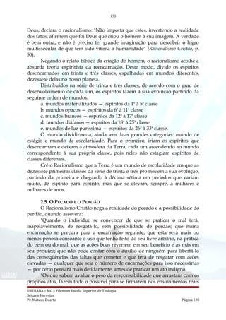 130
Deus, declara o racionalismo: "Não importa que estes, invertendo a realidade
dos fatos, afirmem que foi Deus que criou o homem à sua imagem. A verdade
é bem outra, e não é preciso ter grande imaginação para descobrir o logro
multissecular de que tem sido vítima a humanidade" (Racionalismo Cristão, p.
50).
Negando o relato bíblico da criação do homem, o racionalismo acolhe a
absurda teoria espiritista da reencarnação. Deste modo, divide os espíritos
desencarnados em trinta e três classes, espalhadas em mundos diferentes,
dezessete delas no nosso planeta.
Distribuídos na série de trinta e três classes, de acordo com o grau de
desenvolvimento de cada um, os espíritos fazem a sua evolução partindo da
seguinte ordem de mundos:
a. mundos materializados — espíritos da 1a
à 5a
classe
b. mundos opacos — espíritos da 6a
à 11a
classe
c. mundos brancos — espíritos da 12a
à 17a
classe
d. mundos diáfanos — espíritos da 18a
à 25a
classe
e. mundos de luz puríssima — espíritos da 26a
à 33a
classe.
O mundo dividir-se-ia, ainda, em duas grandes categorias: mundo de
estágio e mundo de escolaridade. Para o primeiro, iriam os espíritos que
desencarnam e deixam a atmosfera da Terra, cada um ascendendo ao mundo
correspondente à sua própria classe, pois neles não estagiam espíritos de
classes diferentes.
Crê o Racionalismo que a Terra é um mundo de escolaridade em que as
dezessete primeiras classes da série de trinta e três promovem a sua evolução,
partindo da primeira e chegando à décima sétima em períodos que variam
muito, de espírito para espírito, mas que se elevam, sempre, a milhares e
milhares de anos.
2.5. O PECADO E O PERDÃO
O Racionalismo Cristão nega a realidade do pecado e a possibilidade do
perdão, quando assevera:
"Quando o indivíduo se convencer de que se praticar o mal terá,
inapelavelmente, de resgatá-lo, sem possibilidade de perdão; que numa
encarnação se prepara para a encarnação seguinte; que esta será mais ou
menos penosa consoante o uso que tenha feito do seu livre arbítrio, na prática
do bem ou do mal; que as ações boas revertem em seu benefício e as más em
seu prejuízo; que não pode contar com o auxílio de ninguém para libertá-lo
das conseqüências das faltas que cometer e que terá de resgatar com ações
elevadas — qualquer que seja o número de encarnações para isso necessárias
— por certo pensará mais detidamente, antes de praticar um ato indigno.
"Os que sabem avaliar o peso da responsabilidade que arrastam com os
próprios atos, fazem todo o possível para se firmarem nos ensinamentos reais
UBERABA – MG – Filemom Escola Superior de Teologia
Seitas e Heresias
Pr. Mateus Duarte Página 130
 