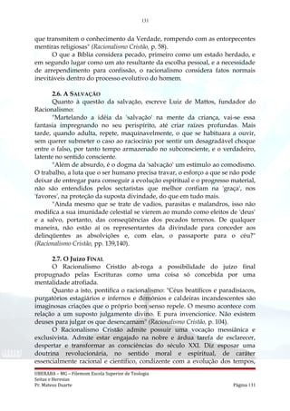 131
que transmitem o conhecimento da Verdade, rompendo com as entorpecentes
mentiras religiosas" (Racionalismo Cristão, p. 58).
O que a Bíblia considera pecado, primeiro como um estado herdado, e
em segundo lugar como um ato resultante da escolha pessoal, e a necessidade
de arrependimento para confissão, o racionalismo considera fatos normais
inevitáveis dentro do processo evolutivo do homem.
2.6. A SALVAÇÃO
Quanto à questão da salvação, escreve Luiz de Mattos, fundador do
Racionalismo:
"Martelando a idéia da 'salvação' na mente da criança, vai-se essa
fantasia impregnando no seu perispírito, até criar raízes profundas. Mais
tarde, quando adulta, repete, maquinavelmente, o que se habituara a ouvir,
sem querer submeter o caso ao raciocínio por sentir um desagradável choque
entre o falso, por tanto tempo armazenado no subconsciente, e o verdadeiro,
latente no sentido consciente.
"Além de absurdo, é o dogma da 'salvação' um estímulo ao comodismo.
O trabalho, a luta que o ser humano precisa travar, o esforço a que se não pode
deixar de entregar para conseguir a evolução espiritual e o progresso material,
não são entendidos pelos sectaristas que melhor confiam na 'graça', nos
'favores', na proteção da suposta divindade, do que em tudo mais.
"Ainda mesmo que se trate de vadios, parasitas e malandros, isso não
modifica a sua imunidade celestial se vierem ao mundo como eleitos de 'deus'
e a salvo, portanto, das conseqüências dos pecados terrenos. De qualquer
maneira, não estão aí os representantes da divindade para conceder aos
delinqüentes as absolvições e, com elas, o passaporte para o céu?"
(Racionalismo Cristão, pp. 139,140).
2.7. O Juízo FINAL
O Racionalismo Cristão ab-roga a possibilidade do juízo final
propugnado pelas Escrituras como uma coisa só concebida por uma
mentalidade atrofiada.
Quanto a isto, pontifica o racionalismo: "Céus beatíficos e paradisíacos,
purgatórios estagiários e infernos e demônios e caldeiras incandescentes são
imaginosas criações que o próprio bom senso repele. O mesmo acontece com
relação a um suposto julgamento divino. E pura invencionice. Não existem
deuses para julgar os que desencarnam" (Racionalismo Cristão, p. 104).
O Racionalismo Cristão admite possuir uma vocação messiânica e
exclusivista. Admite estar engajado na nobre e árdua tarefa de esclarecer,
despertar e transformar as consciências do século XXI. Diz esposar uma
doutrina revolucionária, no sentido moral e espiritual, de caráter
essencialmente racional e científico, condizente com a evolução dos tempos,
UBERABA – MG – Filemom Escola Superior de Teologia
Seitas e Heresias
Pr. Mateus Duarte Página 131
 