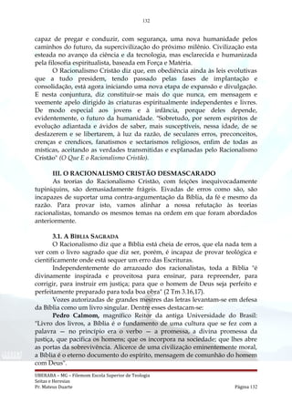 132
capaz de pregar e conduzir, com segurança, uma nova humanidade pelos
caminhos do futuro, da supercivilização do próximo milênio. Civilização esta
esteada no avanço da ciência e da tecnologia, mas esclarecida e humanizada
pela filosofia espiritualista, baseada em Força e Matéria.
O Racionalismo Cristão diz que, em obediência ainda às leis evolutivas
que a tudo presidem, tendo passado pelas fases de implantação e
consolidação, está agora iniciando uma nova etapa de expansão e divulgação.
E nesta conjuntura, diz constituir-se mais do que nunca, em mensagem e
veemente apelo dirigido às criaturas espiritualmente independentes e livres.
De modo especial aos jovens e à infância, porque deles depende,
evidentemente, o futuro da humanidade. "Sobretudo, por serem espíritos de
evolução adiantada e ávidos de saber, mais susceptíveis, nessa idade, de se
desfazerem e se libertarem, à luz da razão, de seculares erros, preconceitos,
crenças e crendices, fanatismos e sectarismos religiosos, enfim de todas as
místicas, aceitando as verdades transmitidas e explanadas pelo Racionalismo
Cristão" (O Que E o Racionalismo Cristão).
III. O RACIONALISMO CRISTÃO DESMASCARADO
As teorias do Racionalismo Cristão, com feições inequivocadamente
tupiniquins, são demasiadamente frágeis. Eivadas de erros como são, são
incapazes de suportar uma contra-argumentação da Bíblia, da fé e mesmo da
razão. Para provar isto, vamos alinhar a nossa refutação às teorias
racionalistas, tomando os mesmos temas na ordem em que foram abordados
anteriormente.
3.1. A BÍBLIA SAGRADA
O Racionalismo diz que a Bíblia está cheia de erros, que ela nada tem a
ver com o livro sagrado que diz ser, porém, é incapaz de provar teológica e
cientificamente onde está sequer um erro das Escrituras.
Independentemente do arrazoado dos racionalistas, toda a Bíblia "é
divinamente inspirada e proveitosa para ensinar, para repreender, para
corrigir, para instruir em justiça; para que o homem de Deus seja perfeito e
perfeitamente preparado para toda boa obra" (2 Tm 3.16,17).
Vozes autorizadas de grandes mestres das letras levantam-se em defesa
da Bíblia como um livro singular. Dentre esses destacam-se:
Pedro Calmom, magnífico Reitor da antiga Universidade do Brasil:
"Livro dos livros, a Bíblia é o fundamento de uma cultura que se fez com a
palavra — no princípio era o verbo — a promessa, a divina promessa da
justiça, que pacifica os homens; que os incorpora na sociedade; que lhes abre
as portas da sobrevivência. Alicerce de uma civilização eminentemente moral,
a Bíblia é o eterno documento do espírito, mensagem de comunhão do homem
com Deus".
UBERABA – MG – Filemom Escola Superior de Teologia
Seitas e Heresias
Pr. Mateus Duarte Página 132
 