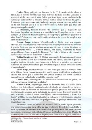 133
Coelho Neto, polígrafo — homem de fé: "O livro de minha alma, a
Bíblia, não o encerro na biblioteca entre os livros de meus estudos. Conservo-a
sempre à minha cabeceira, à mão. E dela que tiro a água para a minha sede da
verdade; é dela que tiro o bálsamo para as minhas dores nas horas de agonia.
E vaso em que cresce a verdade. Nela vejo sempre a verde esperança abrindo-
se na flor celestial, que é a fé. Eis o livro que é a valise com que ando em
peregrinação pelo mundo".
J.J. Rousseau, filósofo francês: "Eu confesso que a majestade das
Escrituras Sagradas me abisma, e a santidade do Evangelho enche o meu
coração. Os livros dos filósofos com toda a sua pompa, quanto são pequenos à
vista deste! Pode-se crer que um livro tão sublime e, às vezes, tão simples, seja
obra dos homens?!"
Erasmo Braga, teólogo: "Considerando a Bíblia pelo seu aspecto
literário, não se compreende como intelectuais podem permanecer indiferentes
à grande fonte em que se abeberaram os que fizeram a nossa literatura —
eminentemente bíblica —, e deram maciez, tom suave, e caminho ao nosso
meigo idioma. Como se pode ler Bernard, Frei Luiz, e Vieira, e não possuir o
veio de onde lhes saiu o ouro de lei — Deus?"
Tobias Barreto, escritor: "A Bíblia é um modelo de tudo quanto é bom e
belo, e, se outras razões não determinassem sua leitura, bastaria o gosto, o
simples instinto literário, para levar-nos a folhear, a admirar as palavras
sublimes, as lavras petrificadas que brotaram daquelas bocas abrasadas como
crateras do céu".
Victor Hugo, escritor francês: "Há um livro que, desde a primeira letra
até a última, é uma emanação superior; um livro que contém toda a sabedoria
divina, um livro que a sabedoria dos povos chamou de Bíblia. Espalhai
evangelhos em cada aldeia: uma Bíblia em cada casa!"
César Cantu, historiógrafo: "A Bíblia é o livro de todos os povos, de
todos os séculos, e para todas as idades".
Werner Keller, arqueólogo, autor do laureado livro E a Bíblia Tinha
Razão..., nos dois últimos parágrafos da introdução ao citado livro, escreve:
"Nenhum livro de história da humanidade jamais produziu um efeito tão
revolucionário, exerceu uma influência tão decisiva no desenvolvimento de
todo o mundo ocidental e teve uma difusão tão universal como o 'Livro dos
livros", a Bíblia. Ela está hoje traduzida em mil cento e vinte línguas e dialetos
e, após dois mil anos, ainda não dá qualquer sinal de que haja terminado a sua
triunfal carreira.
"Durante a coleta e o estudo do material, que de modo algum pretendo
seja completo, ocorreu-me a idéia de que era tempo de os leitores da Bíblia e
seus opositores, os crentes e os incrédulos, participarem das emocionantes
descobertas realizadas pela sóbria ciência de múltiplas disciplinas. Diante da
enorme quantidade de resultados de pesquisas autênticas e seguras, convenci-
UBERABA – MG – Filemom Escola Superior de Teologia
Seitas e Heresias
Pr. Mateus Duarte Página 133
 
